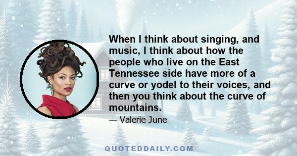 When I think about singing, and music, I think about how the people who live on the East Tennessee side have more of a curve or yodel to their voices, and then you think about the curve of mountains.