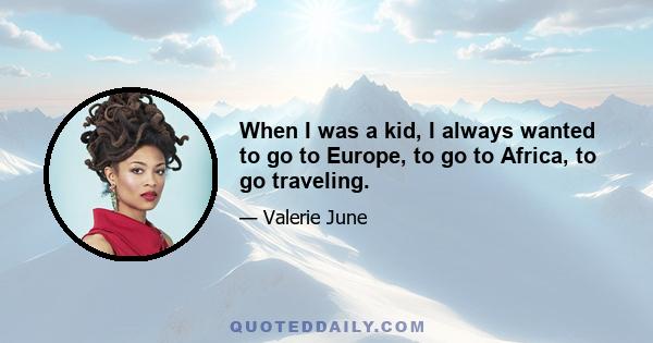 When I was a kid, I always wanted to go to Europe, to go to Africa, to go traveling.