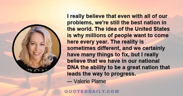 I really believe that even with all of our problems, we're still the best nation in the world. The idea of the United States is why millions of people want to come here every year. The reality is sometimes different,