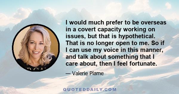 I would much prefer to be overseas in a covert capacity working on issues, but that is hypothetical. That is no longer open to me. So if I can use my voice in this manner, and talk about something that I care about,