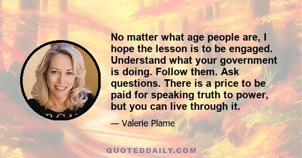 No matter what age people are, I hope the lesson is to be engaged. Understand what your government is doing. Follow them. Ask questions. There is a price to be paid for speaking truth to power, but you can live through