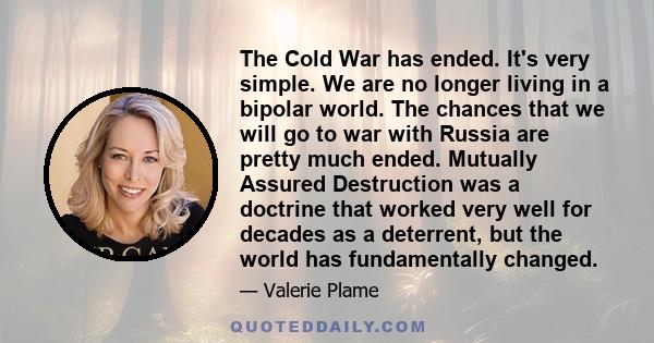 The Cold War has ended. It's very simple. We are no longer living in a bipolar world. The chances that we will go to war with Russia are pretty much ended. Mutually Assured Destruction was a doctrine that worked very