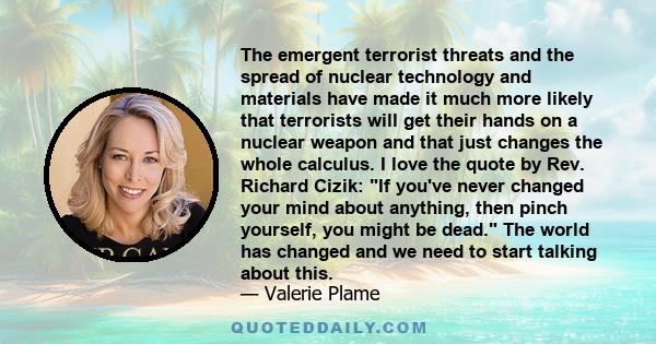 The emergent terrorist threats and the spread of nuclear technology and materials have made it much more likely that terrorists will get their hands on a nuclear weapon and that just changes the whole calculus. I love