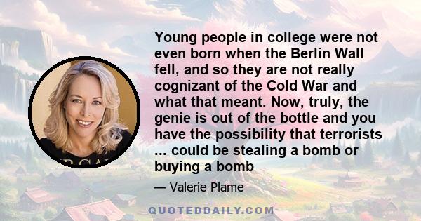 Young people in college were not even born when the Berlin Wall fell, and so they are not really cognizant of the Cold War and what that meant. Now, truly, the genie is out of the bottle and you have the possibility