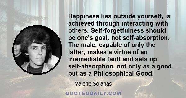 Happiness lies outside yourself, is achieved through interacting with others. Self-forgetfulness should be one's goal, not self-absorption. The male, capable of only the latter, makes a virtue of an irremediable fault