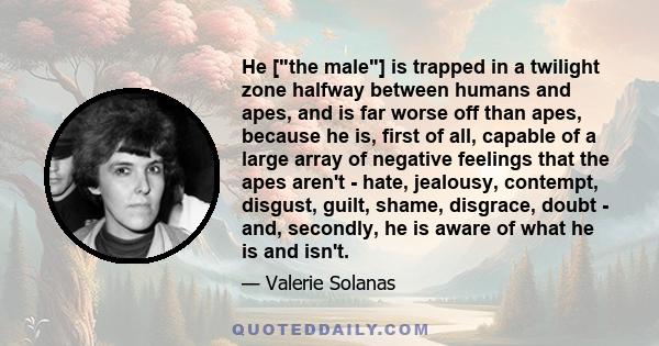 He [the male] is trapped in a twilight zone halfway between humans and apes, and is far worse off than apes, because he is, first of all, capable of a large array of negative feelings that the apes aren't - hate,