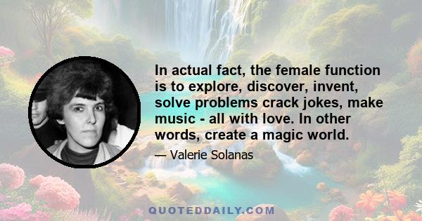 In actual fact, the female function is to explore, discover, invent, solve problems crack jokes, make music - all with love. In other words, create a magic world.