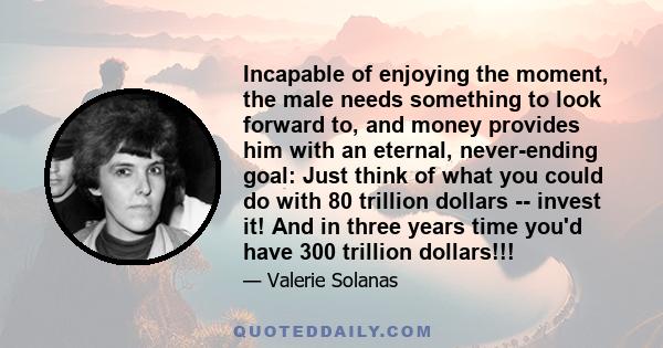 Incapable of enjoying the moment, the male needs something to look forward to, and money provides him with an eternal, never-ending goal: Just think of what you could do with 80 trillion dollars -- invest it! And in