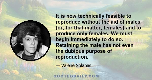 It is now technically feasible to reproduce without the aid of males (or, for that matter, females) and to produce only females. We must begin immediately to do so. Retaining the male has not even the dubious purpose of 