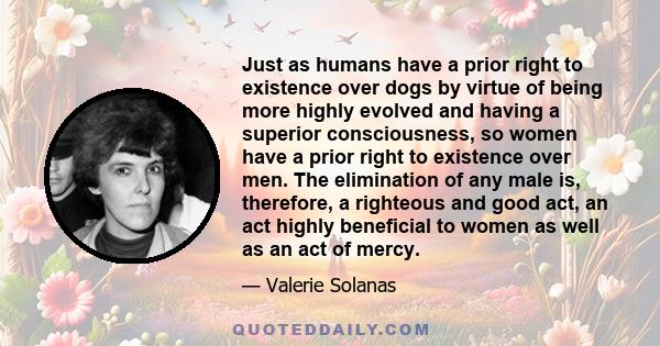 Just as humans have a prior right to existence over dogs by virtue of being more highly evolved and having a superior consciousness, so women have a prior right to existence over men. The elimination of any male is,