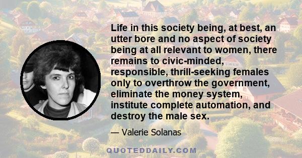 Life in this society being, at best, an utter bore and no aspect of society being at all relevant to women, there remains to civic-minded, responsible, thrill-seeking females only to overthrow the government, eliminate