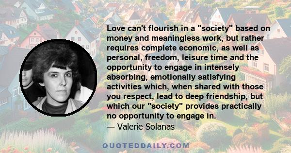 Love can't flourish in a society based on money and meaningless work, but rather requires complete economic, as well as personal, freedom, leisure time and the opportunity to engage in intensely absorbing, emotionally