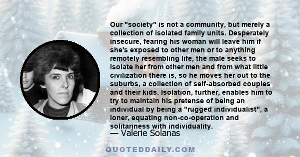 Our society is not a community, but merely a collection of isolated family units. Desperately insecure, fearing his woman will leave him if she's exposed to other men or to anything remotely resembling life, the male