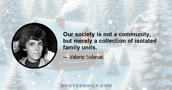 Our society is not a community, but merely a collection of isolated family units.