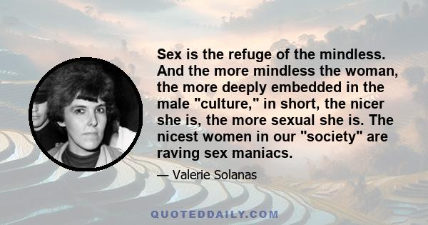 Sex is the refuge of the mindless. And the more mindless the woman, the more deeply embedded in the male culture, in short, the nicer she is, the more sexual she is. The nicest women in our society are raving sex