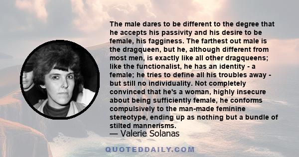 The male dares to be different to the degree that he accepts his passivity and his desire to be female, his fagginess. The farthest out male is the dragqueen, but he, although different from most men, is exactly like