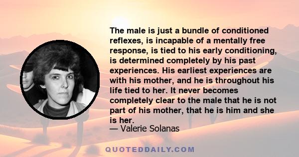 The male is just a bundle of conditioned reflexes, is incapable of a mentally free response, is tied to his early conditioning, is determined completely by his past experiences. His earliest experiences are with his