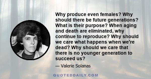 Why produce even females? Why should there be future generations? What is their purpose? When aging and death are eliminated, why continue to reproduce? Why should we care what happens when we're dead? Why should we