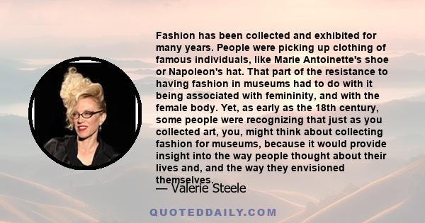 Fashion has been collected and exhibited for many years. People were picking up clothing of famous individuals, like Marie Antoinette's shoe or Napoleon's hat. That part of the resistance to having fashion in museums