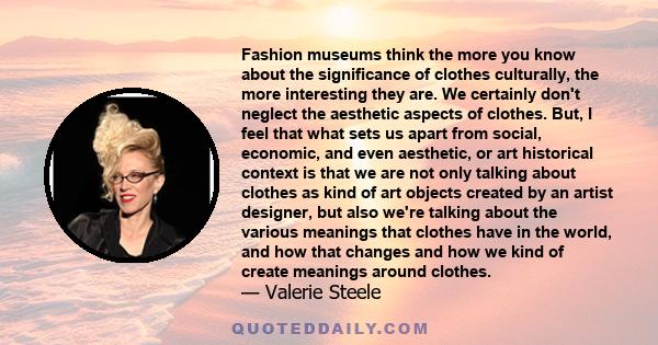 Fashion museums think the more you know about the significance of clothes culturally, the more interesting they are. We certainly don't neglect the aesthetic aspects of clothes. But, I feel that what sets us apart from