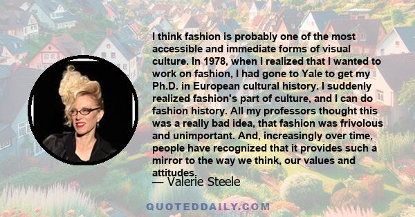 I think fashion is probably one of the most accessible and immediate forms of visual culture. In 1978, when I realized that I wanted to work on fashion, I had gone to Yale to get my Ph.D. in European cultural history. I 