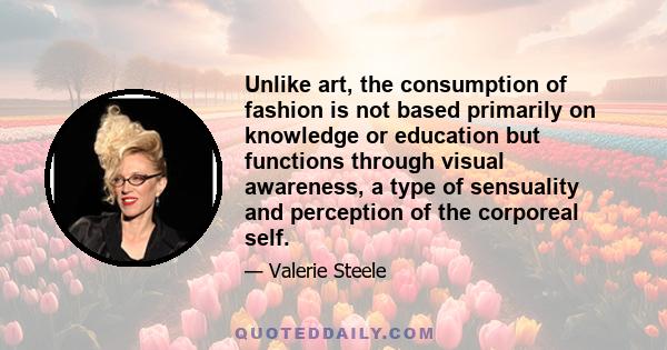 Unlike art, the consumption of fashion is not based primarily on knowledge or education but functions through visual awareness, a type of sensuality and perception of the corporeal self.