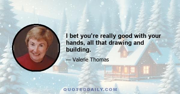 I bet you’re really good with your hands, all that drawing and building.