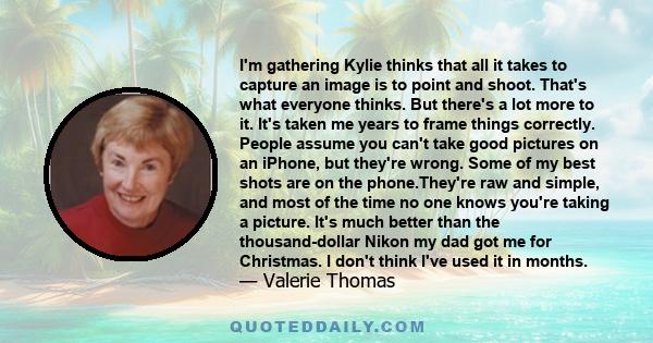 I'm gathering Kylie thinks that all it takes to capture an image is to point and shoot. That's what everyone thinks. But there's a lot more to it. It's taken me years to frame things correctly. People assume you can't