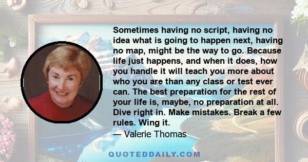 Sometimes having no script, having no idea what is going to happen next, having no map, might be the way to go. Because life just happens, and when it does, how you handle it will teach you more about who you are than