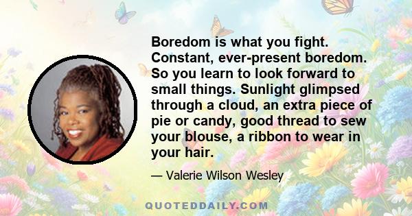 Boredom is what you fight. Constant, ever-present boredom. So you learn to look forward to small things. Sunlight glimpsed through a cloud, an extra piece of pie or candy, good thread to sew your blouse, a ribbon to