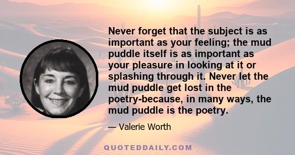 Never forget that the subject is as important as your feeling; the mud puddle itself is as important as your pleasure in looking at it or splashing through it. Never let the mud puddle get lost in the poetry-because, in 