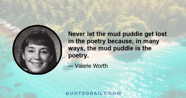 Never let the mud puddle get lost in the poetry because, in many ways, the mud puddle is the poetry.