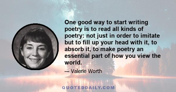 One good way to start writing poetry is to read all kinds of poetry: not just in order to imitate but to fill up your head with it, to absorb it, to make poetry an essential part of how you view the world.