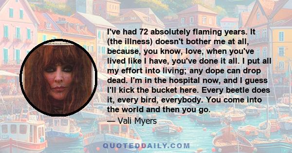 I've had 72 absolutely flaming years. It (the illness) doesn't bother me at all, because, you know, love, when you've lived like I have, you've done it all. I put all my effort into living; any dope can drop dead. I'm