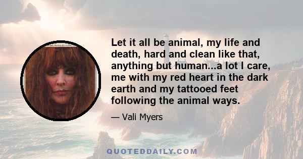 Let it all be animal, my life and death, hard and clean like that, anything but human...a lot I care, me with my red heart in the dark earth and my tattooed feet following the animal ways.