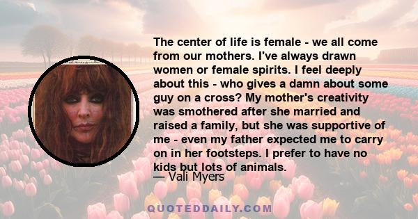 The center of life is female - we all come from our mothers. I've always drawn women or female spirits. I feel deeply about this - who gives a damn about some guy on a cross? My mother's creativity was smothered after