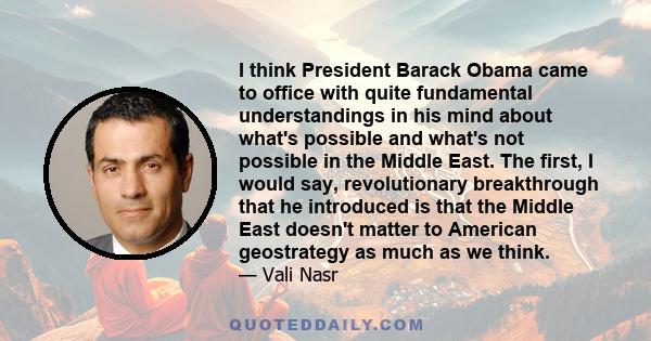 I think President Barack Obama came to office with quite fundamental understandings in his mind about what's possible and what's not possible in the Middle East. The first, I would say, revolutionary breakthrough that