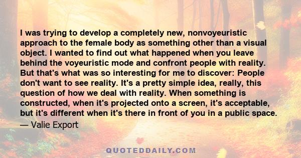 I was trying to develop a completely new, nonvoyeuristic approach to the female body as something other than a visual object. I wanted to find out what happened when you leave behind the voyeuristic mode and confront