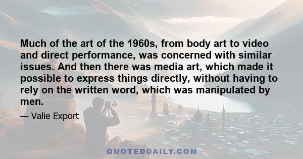 Much of the art of the 1960s, from body art to video and direct performance, was concerned with similar issues. And then there was media art, which made it possible to express things directly, without having to rely on