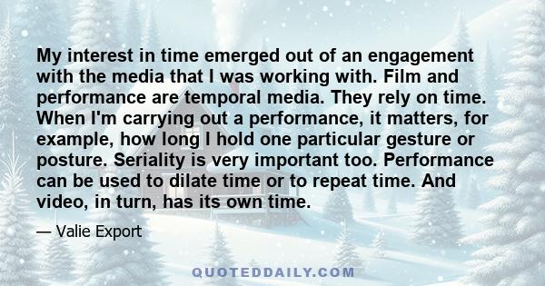 My interest in time emerged out of an engagement with the media that I was working with. Film and performance are temporal media. They rely on time. When I'm carrying out a performance, it matters, for example, how long 