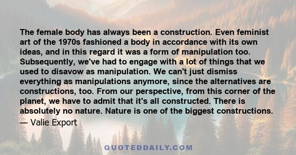 The female body has always been a construction. Even feminist art of the 1970s fashioned a body in accordance with its own ideas, and in this regard it was a form of manipulation too. Subsequently, we've had to engage