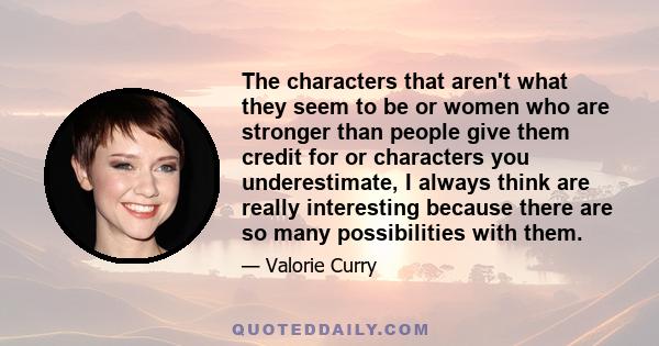 The characters that aren't what they seem to be or women who are stronger than people give them credit for or characters you underestimate, I always think are really interesting because there are so many possibilities