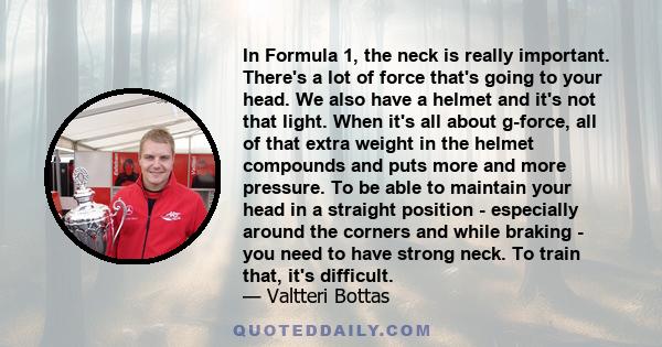 In Formula 1, the neck is really important. There's a lot of force that's going to your head. We also have a helmet and it's not that light. When it's all about g-force, all of that extra weight in the helmet compounds