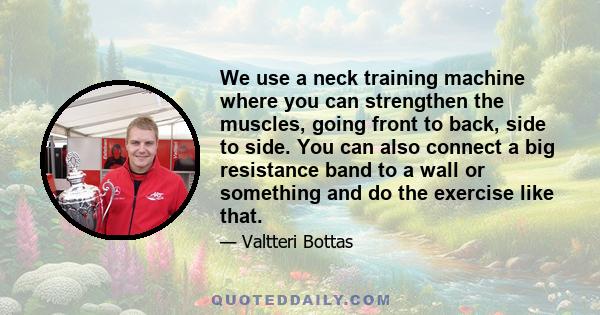 We use a neck training machine where you can strengthen the muscles, going front to back, side to side. You can also connect a big resistance band to a wall or something and do the exercise like that.