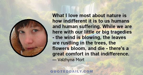 What I love most about nature is how indifferent it is to us humans and human suffering. While we are here with our little or big tragedies - the wind is blowing, the leaves are rustling in the trees, the flowers bloom, 