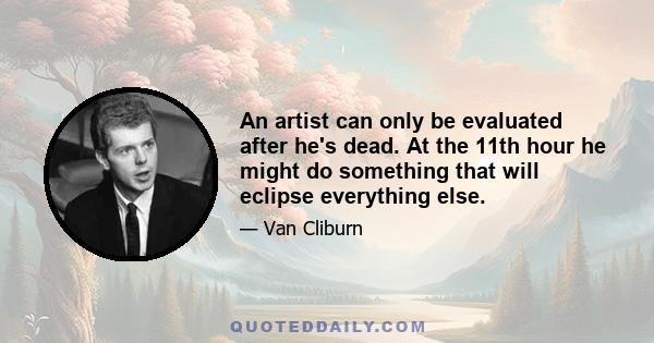 An artist can only be evaluated after he's dead. At the 11th hour he might do something that will eclipse everything else.