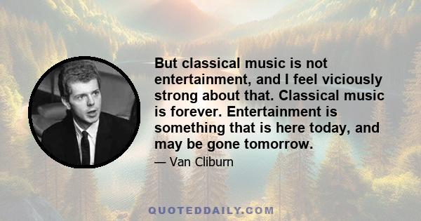 But classical music is not entertainment, and I feel viciously strong about that. Classical music is forever. Entertainment is something that is here today, and may be gone tomorrow.