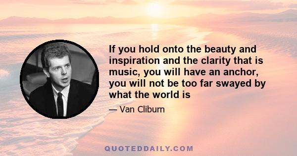 If you hold onto the beauty and inspiration and the clarity that is music, you will have an anchor, you will not be too far swayed by what the world is