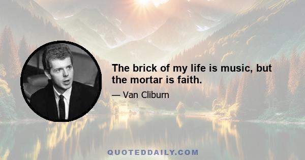 The brick of my life is music, but the mortar is faith.