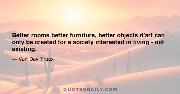 Better rooms better furniture, better objects d'art can only be created for a society interested in living - not existing.